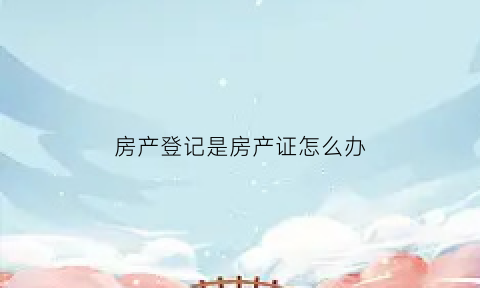 房产登记是房产证怎么办(房产证登记证明有用吗)