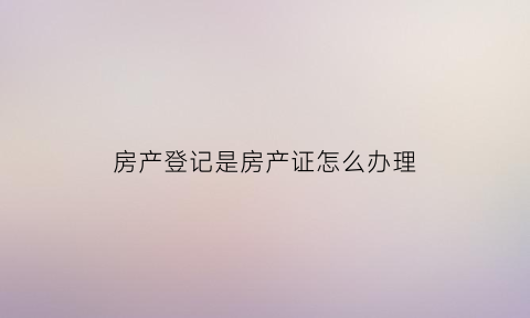 房产登记是房产证怎么办理(房产登记和房产证有什么区别)