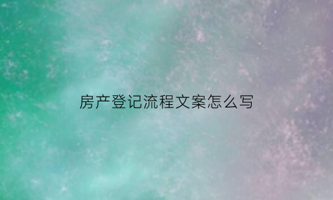 房产登记流程文案怎么写(房产登记流程文案怎么写啊)