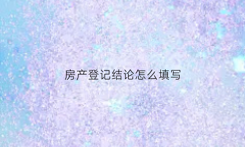 房产登记结论怎么填写(房产登记结论怎么填写的)