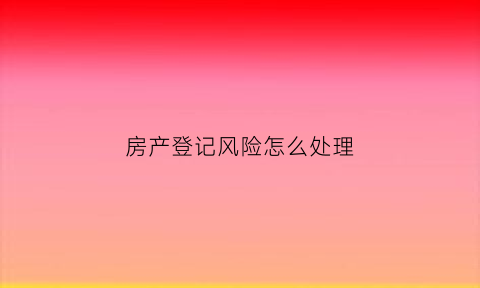 房产登记风险怎么处理(房产登记类型是什么意思)