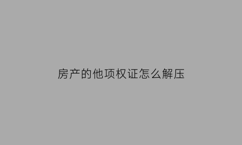 房产的他项权证怎么解压(他项权证和解压手续)