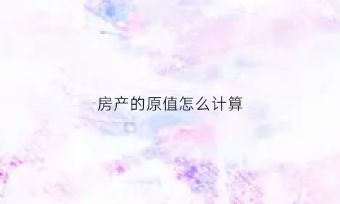 房产的原值怎么计算(房产原值怎么计算方法)