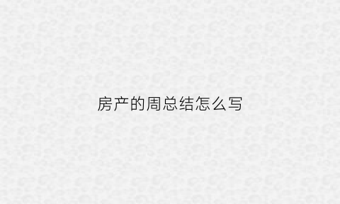 房产的周总结怎么写(房产周总结和计划怎么写)