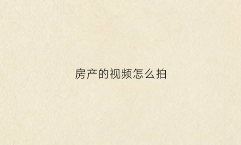 房产的视频怎么拍(房产视频怎么拍吸引人)