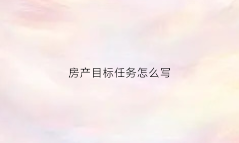 房产目标任务怎么写(房产目标任务怎么写的)