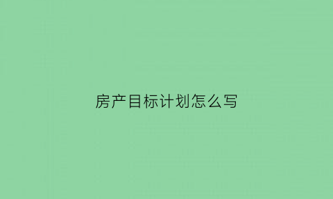房产目标计划怎么写(房产目标计划怎么写简短)