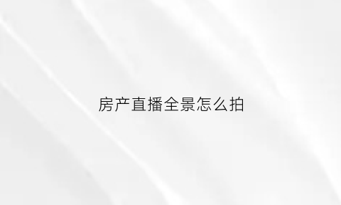 房产直播全景怎么拍(房产直播怎么做)