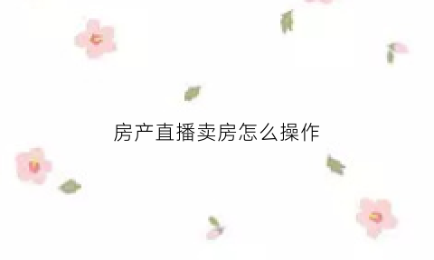 房产直播卖房怎么操作(房产直播卖房怎么操作的)