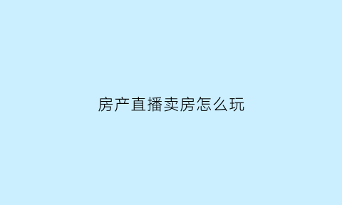 房产直播卖房怎么玩(房产直播主播怎么做)