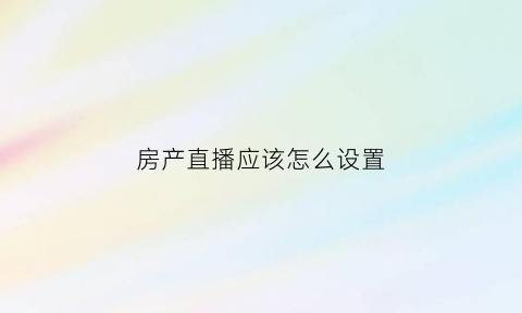 房产直播应该怎么设置(房产直播需要注意什么)