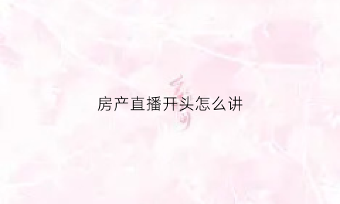 房产直播开头怎么讲(做房产直播必备的台词)