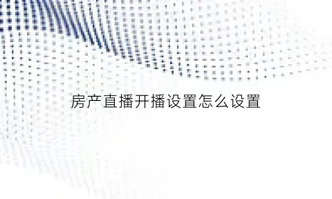 房产直播开播设置怎么设置(房产直播主题吸引人话题)