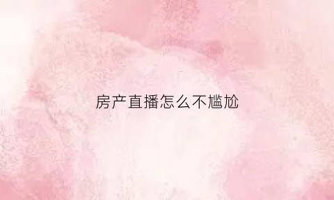 房产直播怎么不尴尬(房产直播间)
