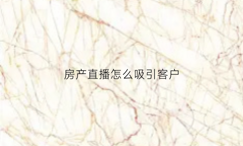 房产直播怎么吸引客户(房产直播话术)