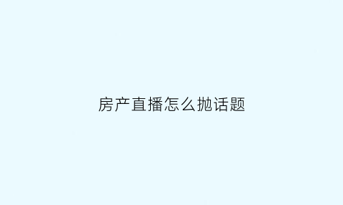 房产直播怎么抛话题(房产直播说什么)