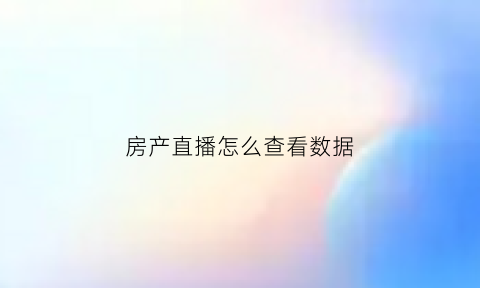 房产直播怎么查看数据(直播看房平台)