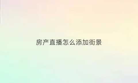 房产直播怎么添加街景(怎么做直播房产中介)