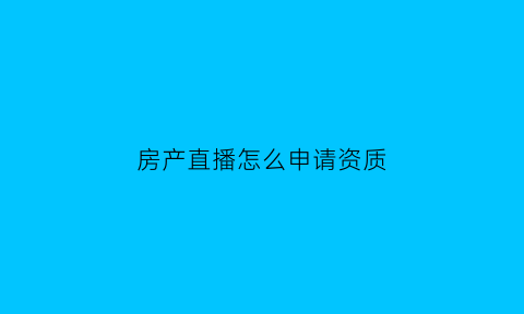 房产直播怎么申请资质(怎么做直播房产中介)