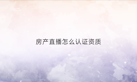 房产直播怎么认证资质(房产直播间)