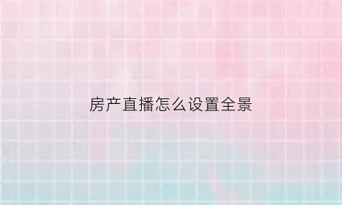 房产直播怎么设置全景(房产直播主题大全集)