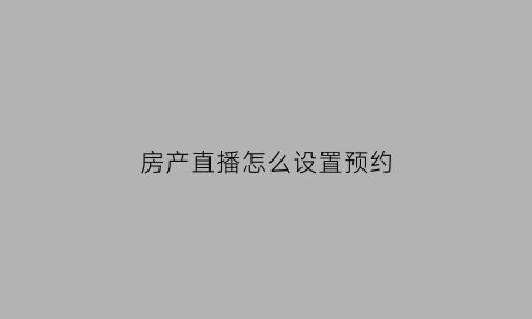 房产直播怎么设置预约(房产直播预告文案)