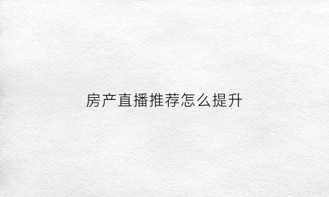 房产直播推荐怎么提升(房产直播主题吸引人话题)