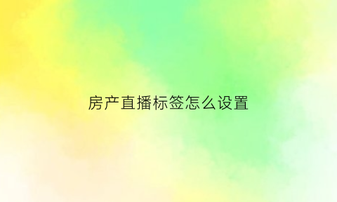 房产直播标签怎么设置(房产直播主播怎么做)