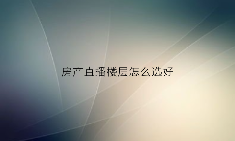 房产直播楼层怎么选好(直播楼盘)