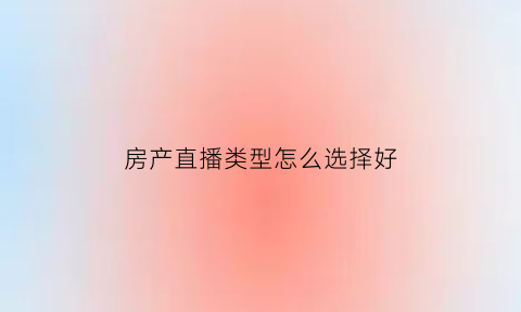 房产直播类型怎么选择好(房产直播技巧)