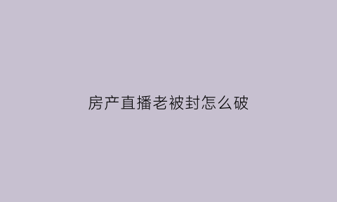 房产直播老被封怎么破(房产主播直播内容)