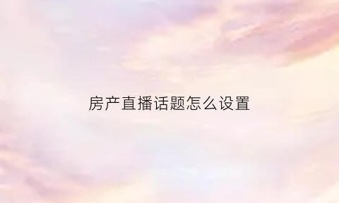 房产直播话题怎么设置(房产直播开场白台词大全集)