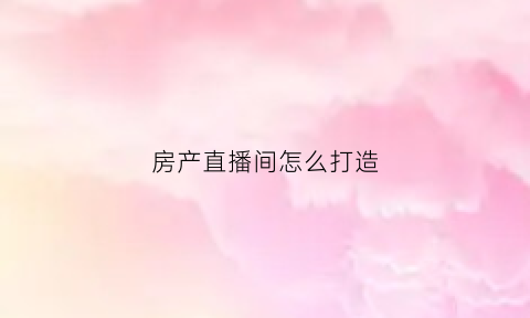 房产直播间怎么打造(做房产直播必备的台词)