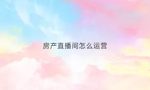 房产直播间怎么运营(直播房产销售)