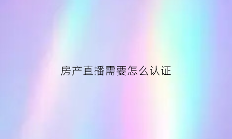 房产直播需要怎么认证(房产专用直播app)
