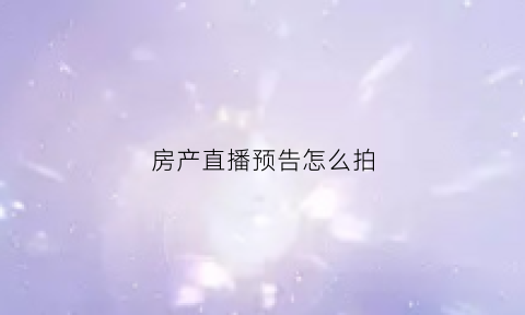 房产直播预告怎么拍(房产直播讲什么内容好)