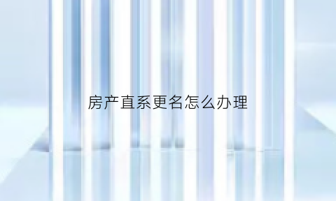 房产直系更名怎么办理(房子直系亲属更名流程)