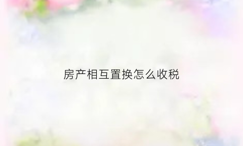 房产相互置换怎么收税(双方房屋置换)