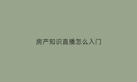 房产知识直播怎么入门(房产直播讲什么内容好)