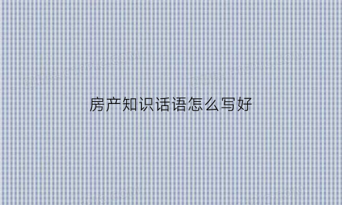 房产知识话语怎么写好(房产知识干货简短精辟)
