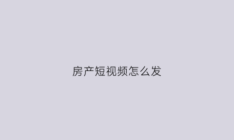 房产短视频怎么发(房产类短视频怎么吸引流量)