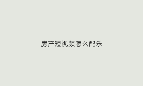 房产短视频怎么配乐(房产视频背景音乐)