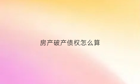 房产破产债权怎么算(房产破产清算能退多少钱)