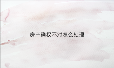 房产确权不对怎么处理(房屋确权有争议怎么解决)
