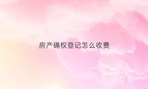 房产确权登记怎么收费(房屋确权登记有什么好处)