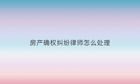 房产确权纠纷律师怎么处理(房产确权纠纷律师怎么处理的)