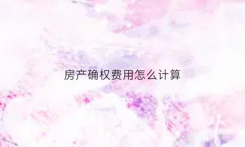 房产确权费用怎么计算(房产确权有啥用)