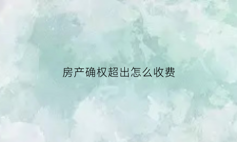 房产确权超出怎么收费(关于房产确权问题)