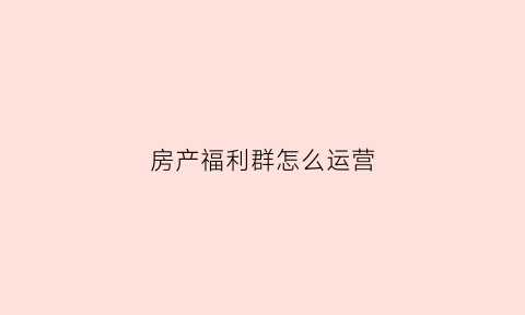 房产福利群怎么运营(房产福利群怎么运营的)