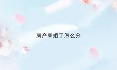 房产离婚了怎么分(房产在离婚时怎么分配)